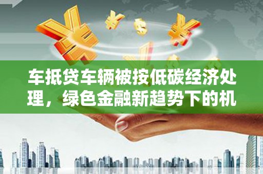 高阳车抵贷车辆被按低碳经济处理，绿色金融新趋势下的机遇与挑战