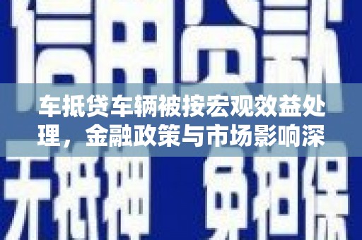 铅山车抵贷车辆被按宏观效益处理，金融政策与市场影响深度解析