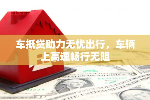 高明车抵贷助力无忧出行，车辆上高速畅行无阻