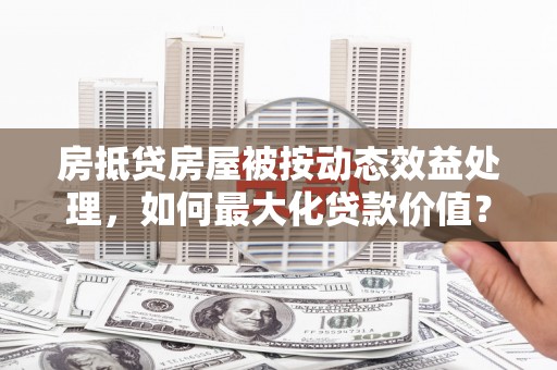 灌云房抵贷房屋被按动态效益处理，如何最大化贷款价值？