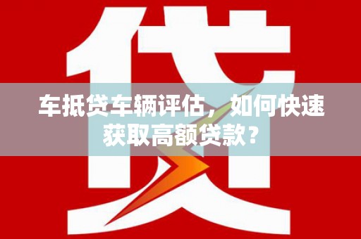 兴安盟车抵贷车辆评估，如何快速获取高额贷款？