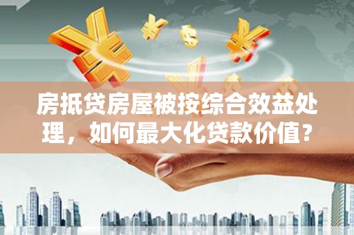下花园房抵贷房屋被按综合效益处理，如何最大化贷款价值？